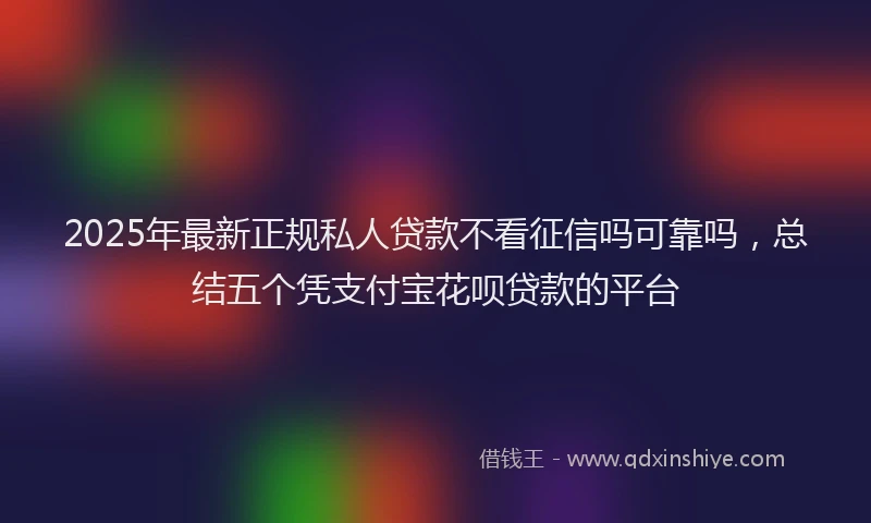 2025年最新正规私人贷款不看征信吗可靠吗，总结五个凭支付宝花呗贷款的平台