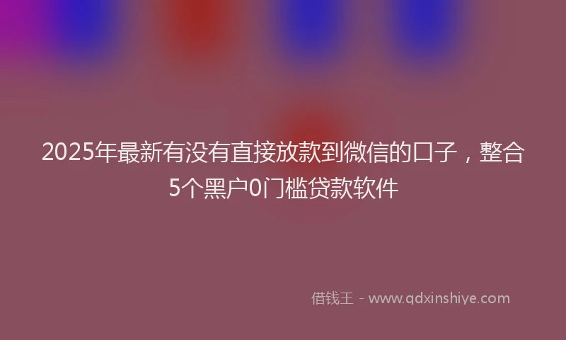 2025年最新有没有直接放款到微信的口子，整合5个黑户0门槛贷款软件