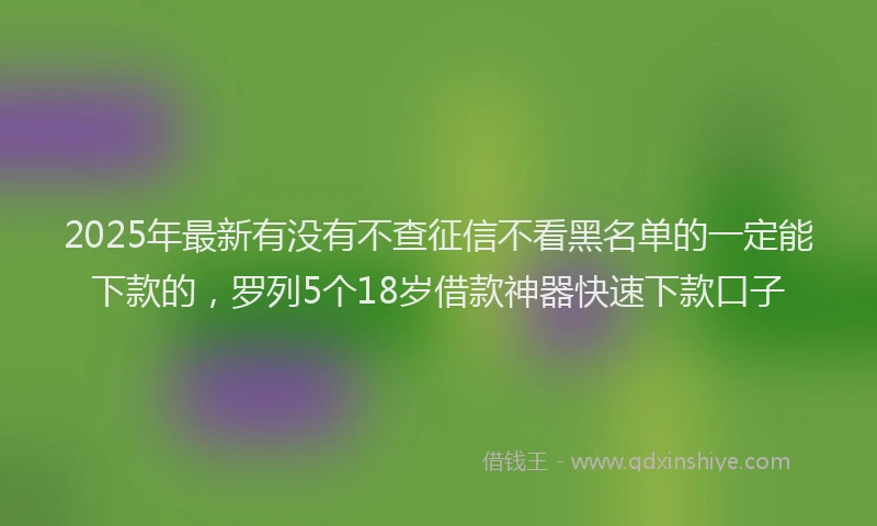 2025年最新有没有不查征信不看黑名单的一定能下款的，罗列5个18岁借款神器快速下款口子
