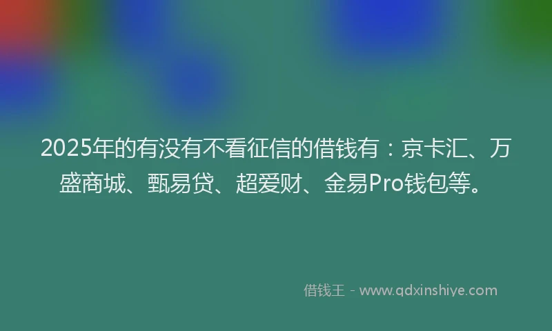 2025年的有没有不看征信的借钱有：京卡汇、万盛商城、甄易贷、超爱财、金易Pro钱包等。