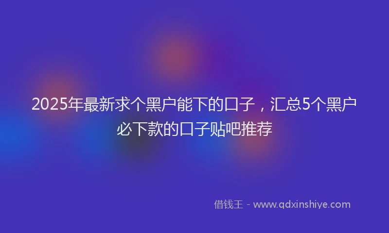 2025年最新求个黑户能下的口子，汇总5个黑户必下款的口子贴吧推荐