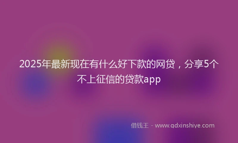2025年最新现在有什么好下款的网贷，分享5个不上征信的贷款app