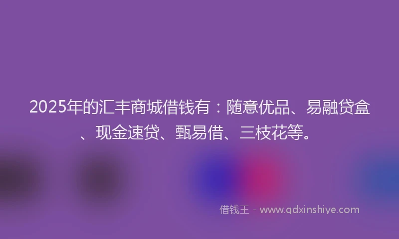 2025年的汇丰商城借钱有：随意优品、易融贷盒、现金速贷、甄易借、三枝花等。