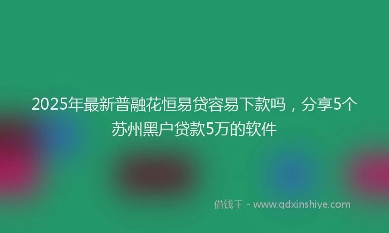 2025年最新普融花恒易贷容易下款吗，分享5个苏州黑户贷款5万的软件