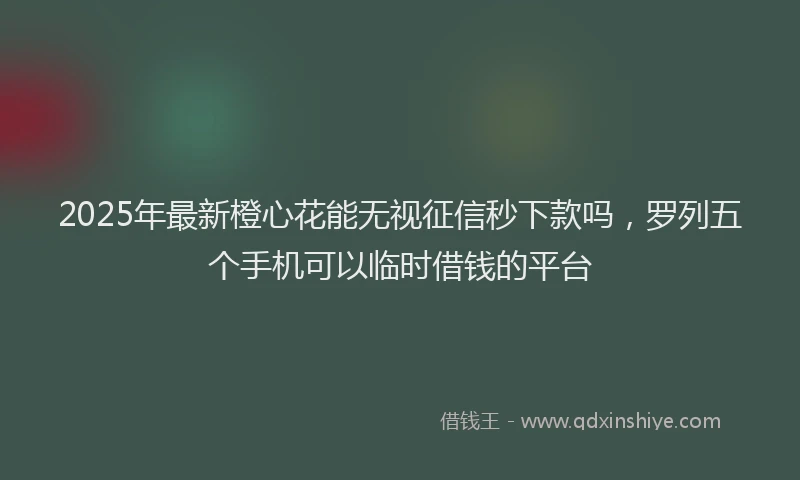 2025年最新橙心花能无视征信秒下款吗，罗列五个手机可以临时借钱的平台
