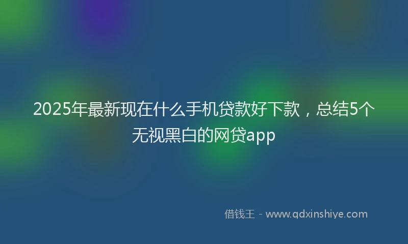 2025年最新现在什么手机贷款好下款，总结5个无视黑白的网贷app