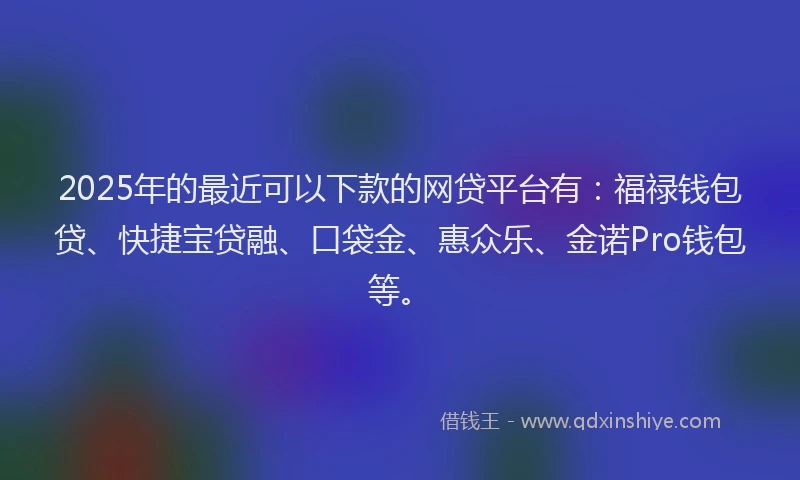 2025年的最近可以下款的网贷平台有：福禄钱包贷、快捷宝贷融、口袋金、惠众乐、金诺Pro钱包等。