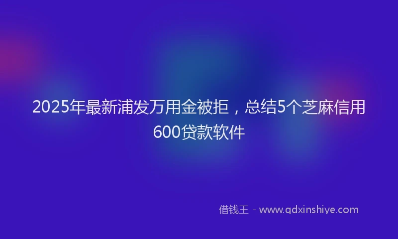 2025年最新浦发万用金被拒，总结5个芝麻信用600贷款软件