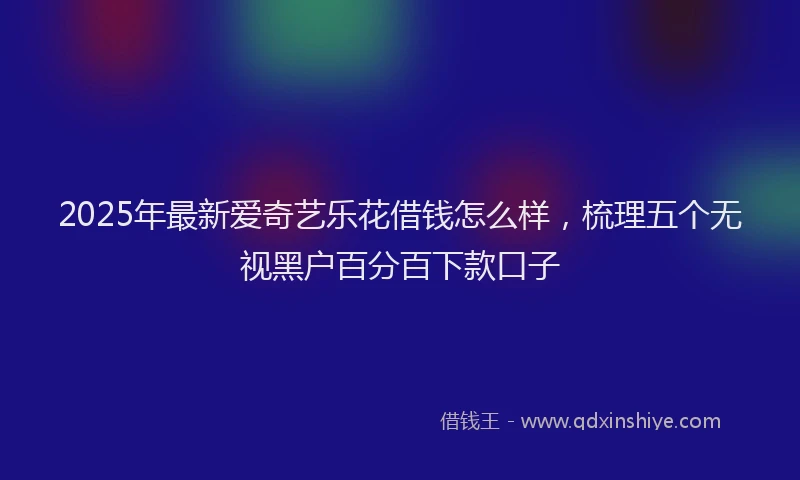 2025年最新爱奇艺乐花借钱怎么样，梳理五个无视黑户百分百下款口子