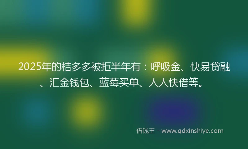 2025年的桔多多被拒半年有：呼吸金、快易贷融、汇金钱包、蓝莓买单、人人快借等。