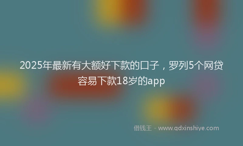 2025年最新有大额好下款的口子，罗列5个网贷容易下款18岁的app