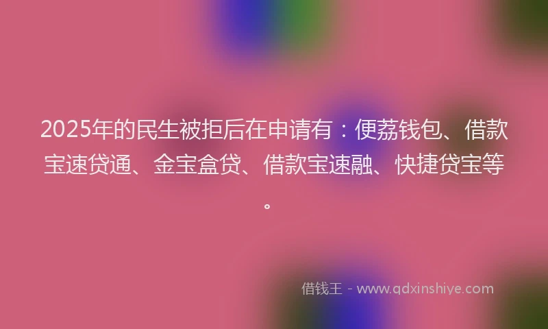 2025年的民生被拒后在申请有：便荔钱包、借款宝速贷通、金宝盒贷、借款宝速融、快捷贷宝等。