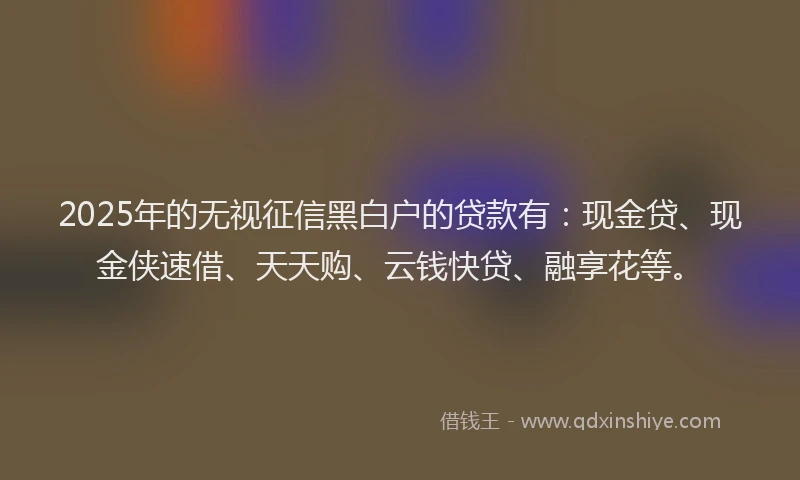 2025年的无视征信黑白户的贷款有：现金贷、现金侠速借、天天购、云钱快贷、融享花等。