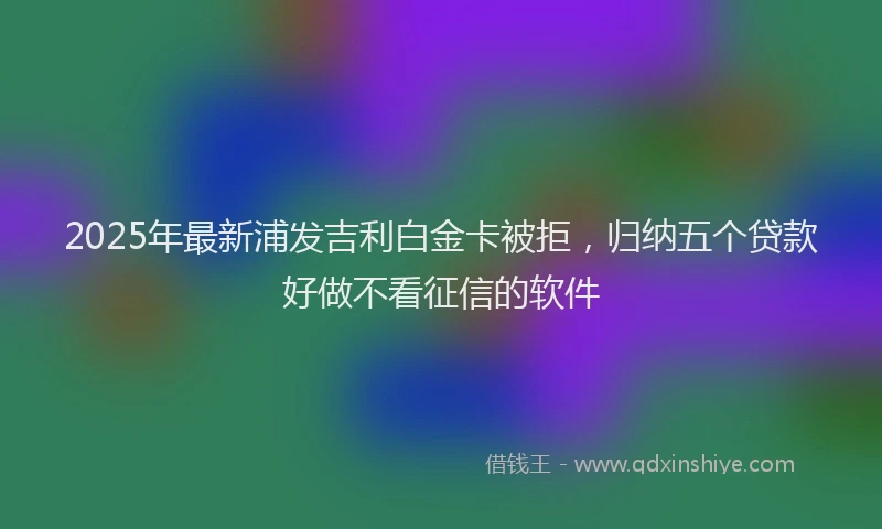 2025年最新浦发吉利白金卡被拒，归纳五个贷款好做不看征信的软件