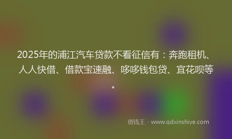 2025年的浦江汽车贷款不看征信有：奔跑租机、人人快借、借款宝速融、哆哆钱包贷、宜花呗等。