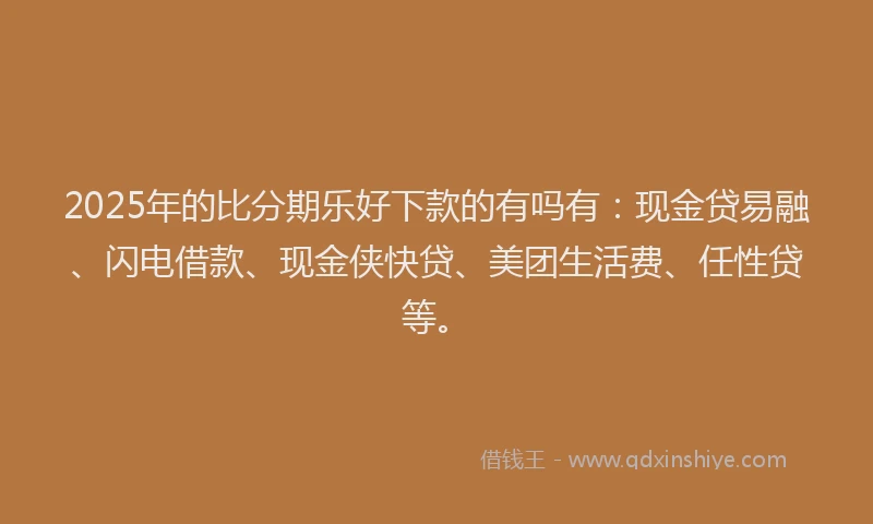 2025年的比分期乐好下款的有吗有：现金贷易融、闪电借款、现金侠快贷、美团生活费、任性贷等。
