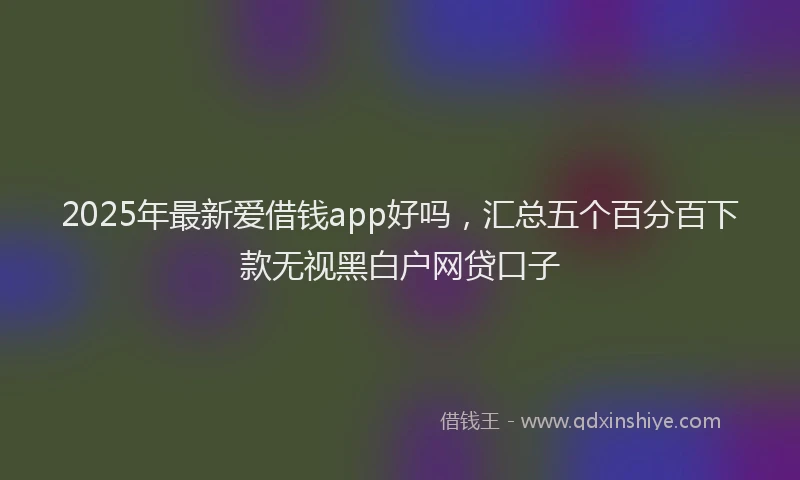 2025年最新爱借钱app好吗，汇总五个百分百下款无视黑白户网贷口子