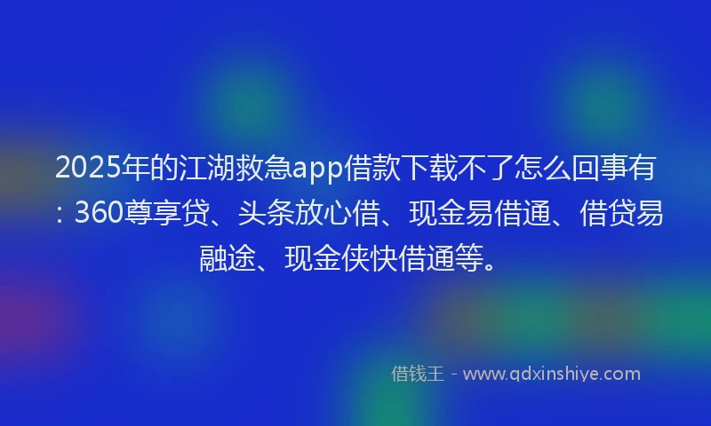 2025年的江湖救急app借款下载不了怎么回事有：360尊享贷、头条放心借、现金易借通、借贷易融途、现金侠快借通等。