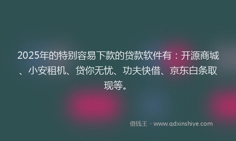 2025年的特别容易下款的贷款软件有：开源商城、小安租机、贷你无忧、功夫快借、京东白条取现等。