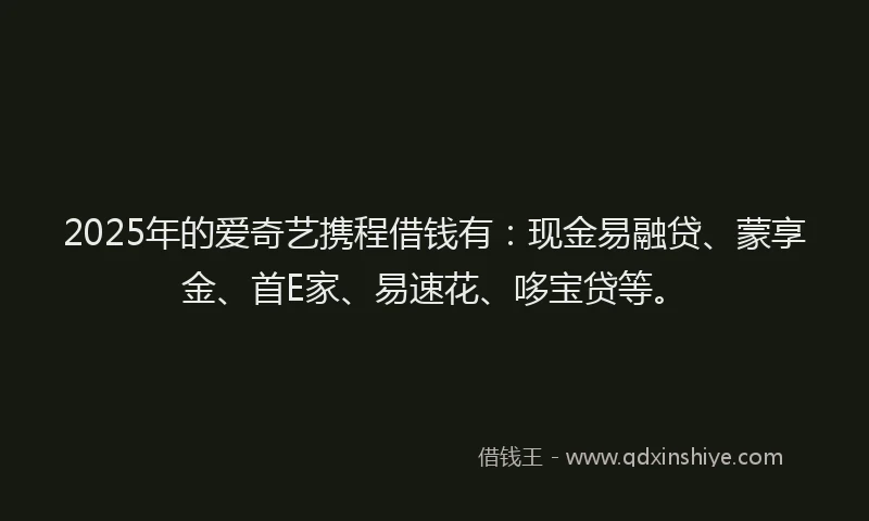 2025年的爱奇艺携程借钱有：现金易融贷、蒙享金、首E家、易速花、哆宝贷等。