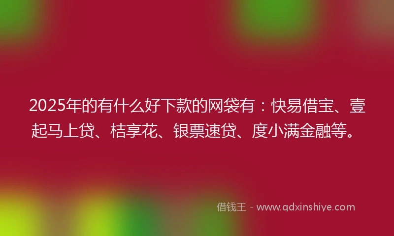 2025年的有什么好下款的网袋有：快易借宝、壹起马上贷、桔享花、银票速贷、度小满金融等。