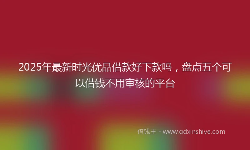 2025年最新时光优品借款好下款吗，盘点五个可以借钱不用审核的平台