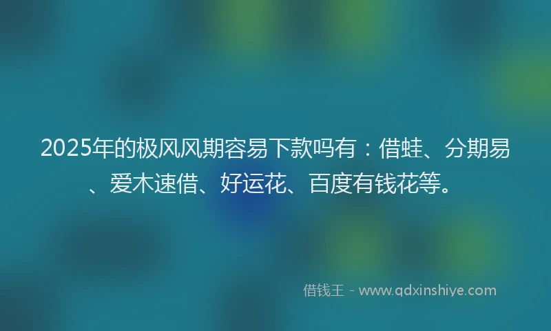 2025年的极风风期容易下款吗有：借蛙、分期易、爱木速借、好运花、百度有钱花等。