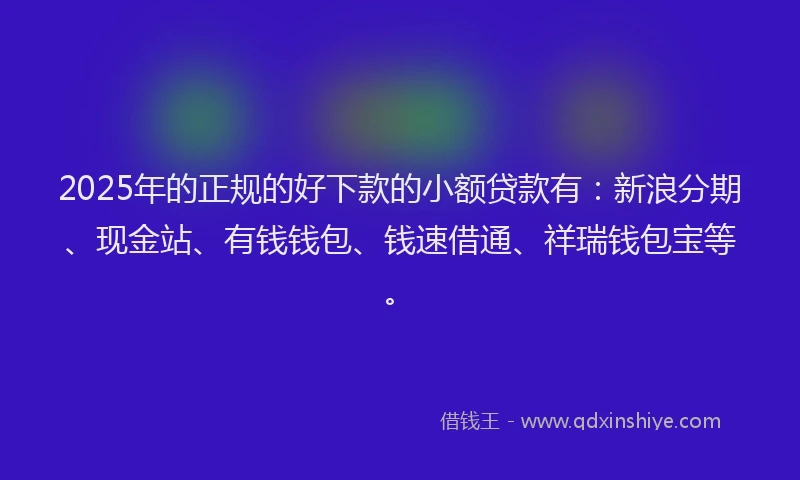 2025年的正规的好下款的小额贷款有：新浪分期、现金站、有钱钱包、钱速借通、祥瑞钱包宝等。