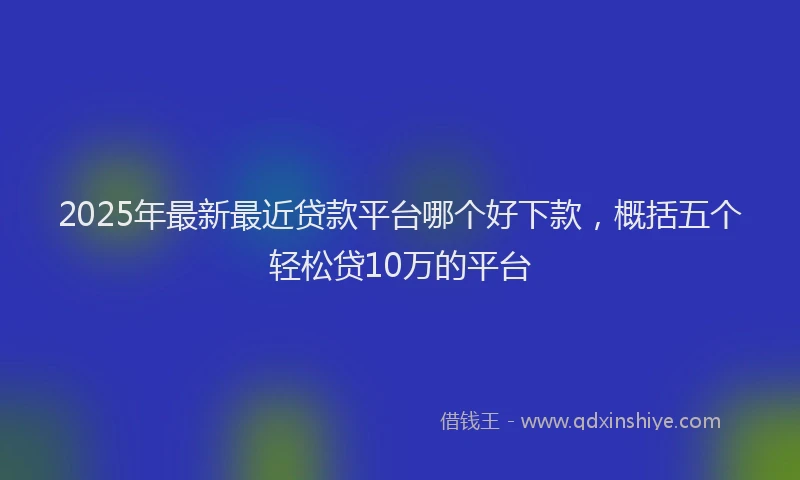 2025年最新最近贷款平台哪个好下款，概括五个轻松贷10万的平台