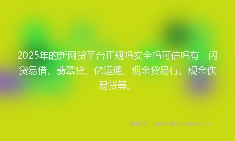 2025年的新网贷平台正规吗安全吗可信吗有：闪贷易借、翡翠贷、亿运通、现金贷易行、现金侠易贷等。