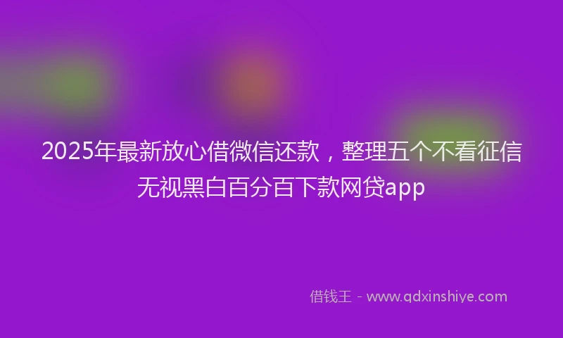 2025年最新放心借微信还款，整理五个不看征信无视黑白百分百下款网贷app