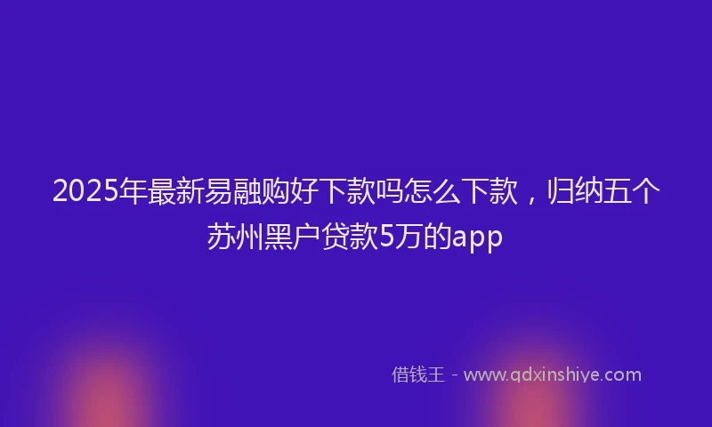 2025年最新易融购好下款吗怎么下款，归纳五个苏州黑户贷款5万的app