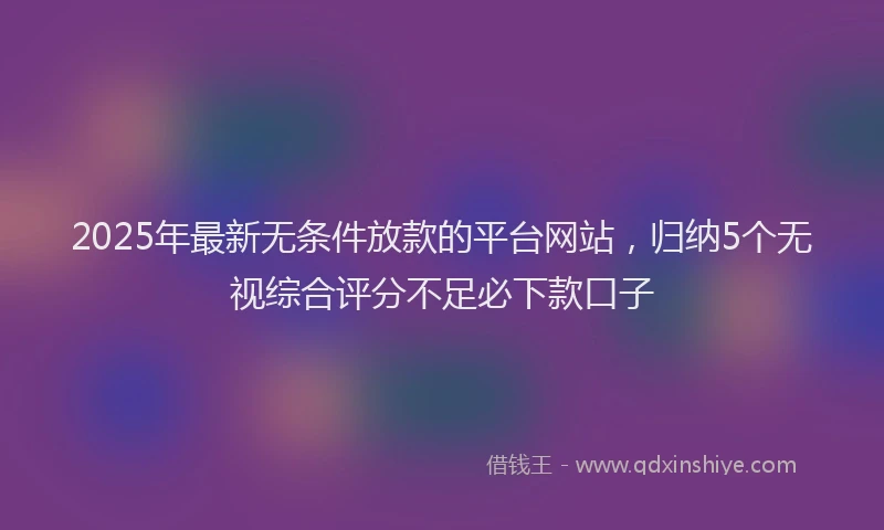 2025年最新无条件放款的平台网站，归纳5个无视综合评分不足必下款口子