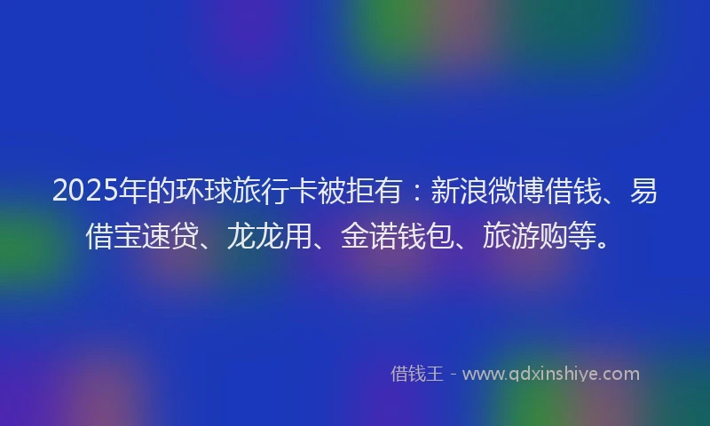 2025年的环球旅行卡被拒有：新浪微博借钱、易借宝速贷、龙龙用、金诺钱包、旅游购等。