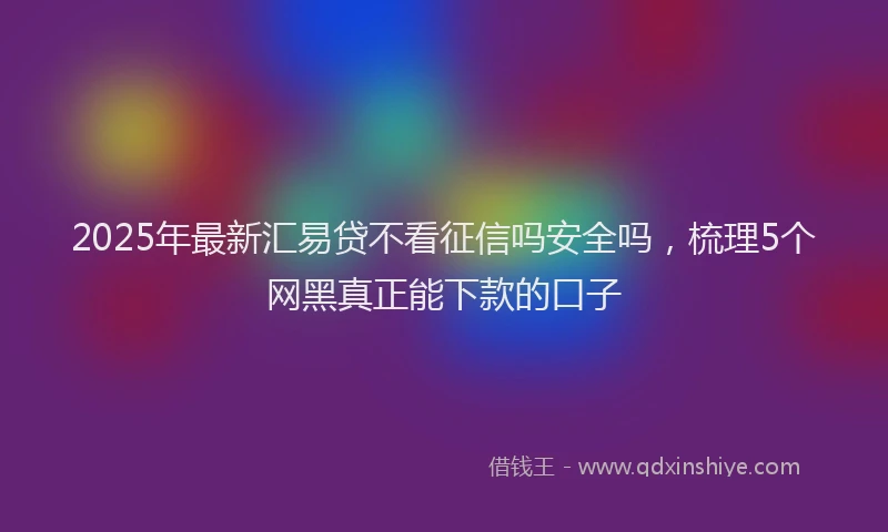 2025年最新汇易贷不看征信吗安全吗，梳理5个网黑真正能下款的口子