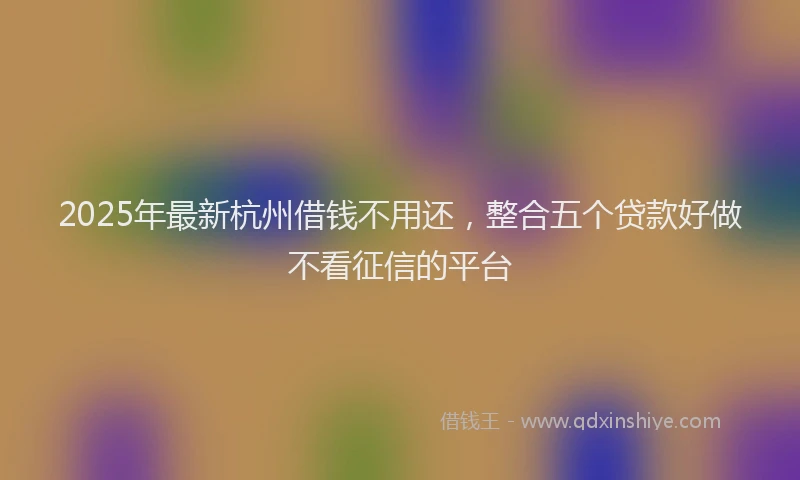 2025年最新杭州借钱不用还，整合五个贷款好做不看征信的平台