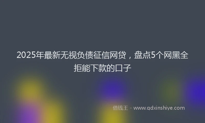 2025年最新无视负债征信网贷，盘点5个网黑全拒能下款的口子