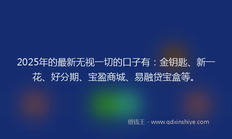 2025年的最新无视一切的口子有：金钥匙、新一花、好分期、宝盈商城、易融贷宝盒等。