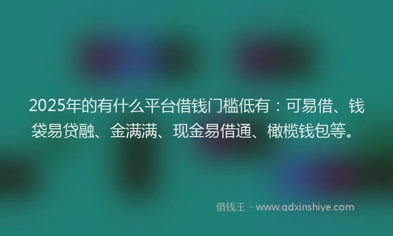 2025年的有什么平台借钱门槛低有：可易借、钱袋易贷融、金满满、现金易借通、橄榄钱包等。