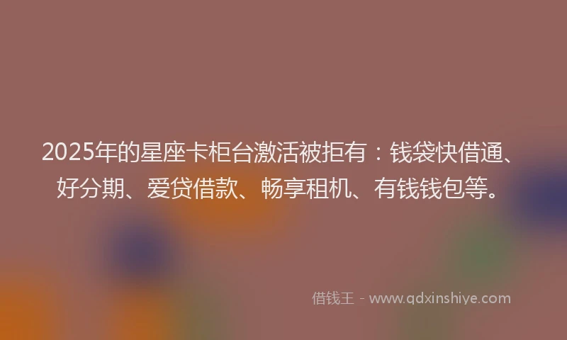 2025年的星座卡柜台激活被拒有：钱袋快借通、好分期、爱贷借款、畅享租机、有钱钱包等。