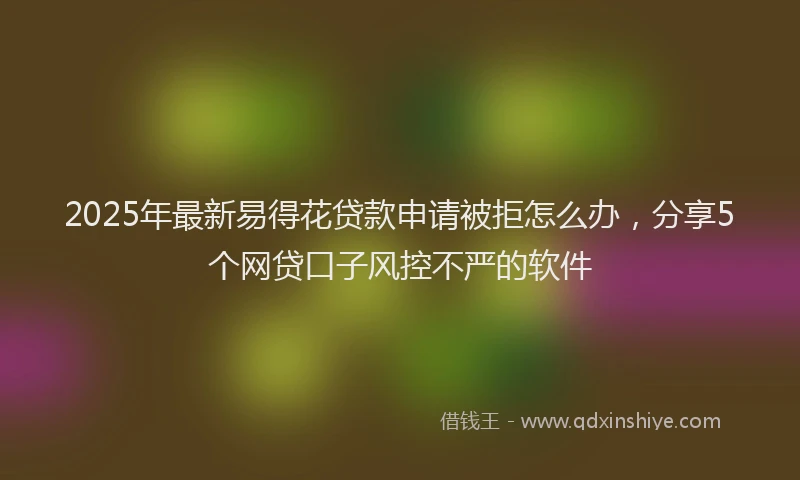 2025年最新易得花贷款申请被拒怎么办，分享5个网贷口子风控不严的软件