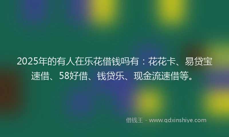 2025年的有人在乐花借钱吗有：花花卡、易贷宝速借、58好借、钱贷乐、现金流速借等。