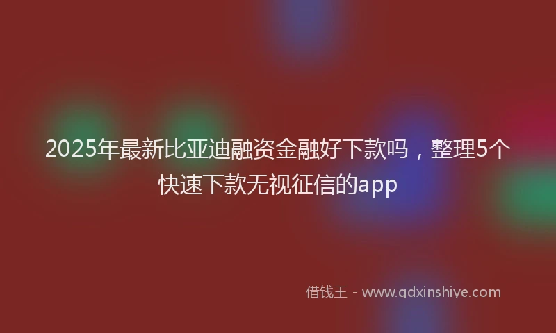 2025年最新比亚迪融资金融好下款吗，整理5个快速下款无视征信的app