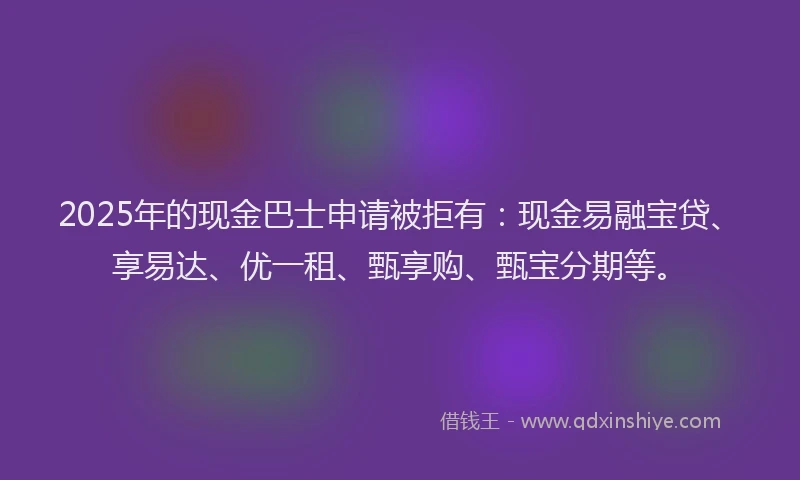 2025年的现金巴士申请被拒有：现金易融宝贷、享易达、优一租、甄享购、甄宝分期等。