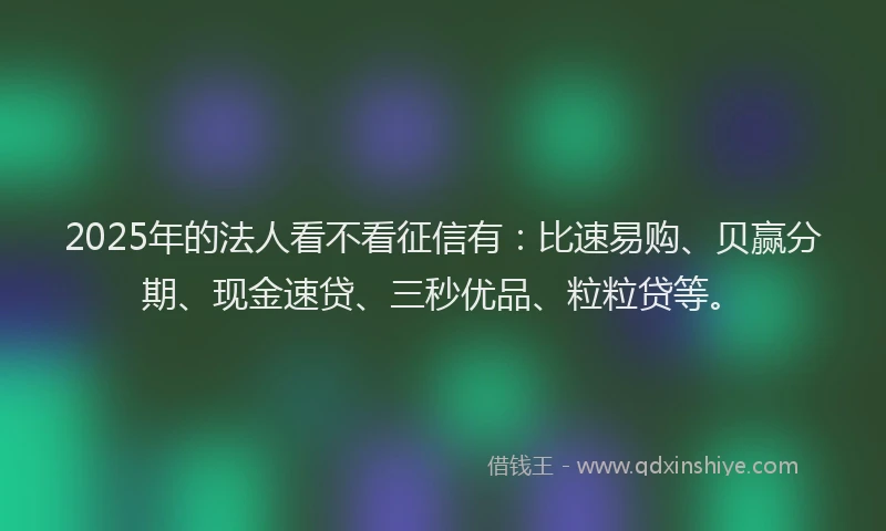 2025年的法人看不看征信有：比速易购、贝赢分期、现金速贷、三秒优品、粒粒贷等。
