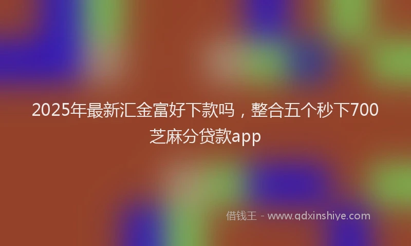 2025年最新汇金富好下款吗，整合五个秒下700芝麻分贷款app
