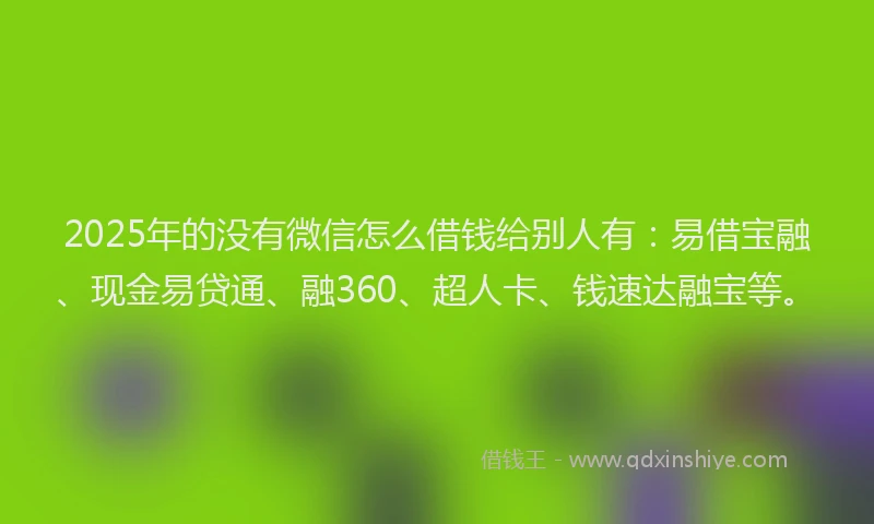 2025年的没有微信怎么借钱给别人有：易借宝融、现金易贷通、融360、超人卡、钱速达融宝等。