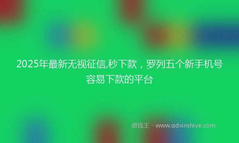 2025年最新无视征信,秒下款，罗列五个新手机号容易下款的平台