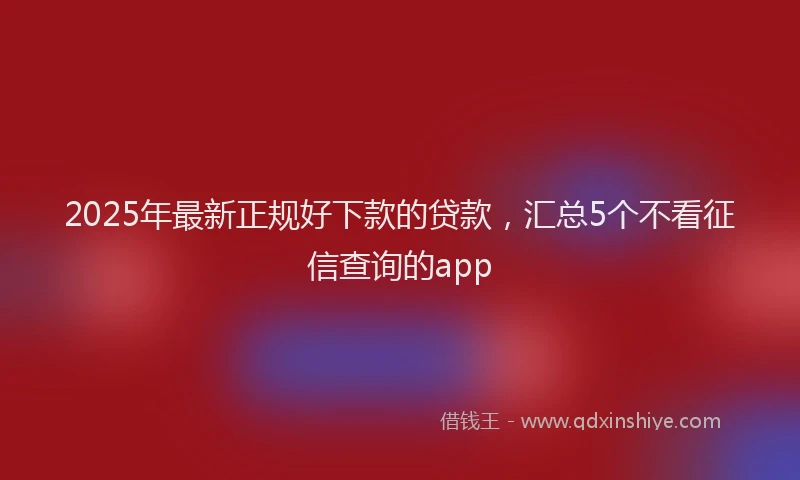 2025年最新正规好下款的贷款，汇总5个不看征信查询的app