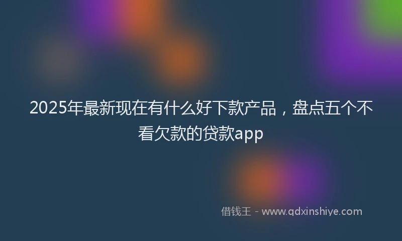 2025年最新现在有什么好下款产品，盘点五个不看欠款的贷款app